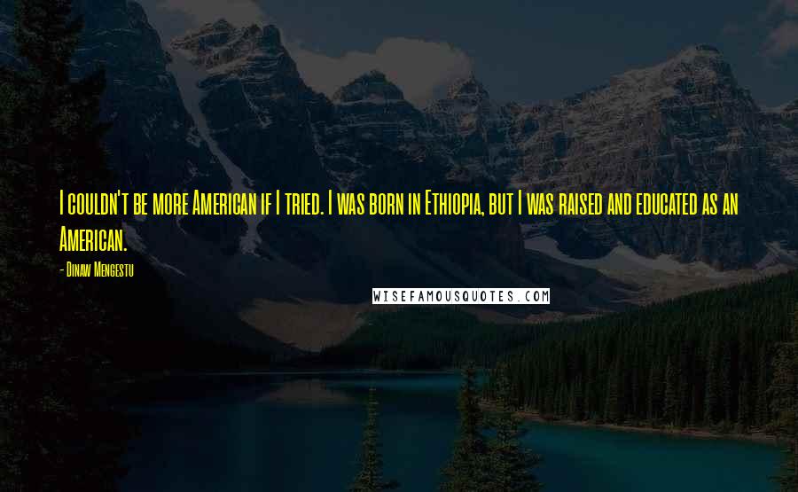 Dinaw Mengestu Quotes: I couldn't be more American if I tried. I was born in Ethiopia, but I was raised and educated as an American.