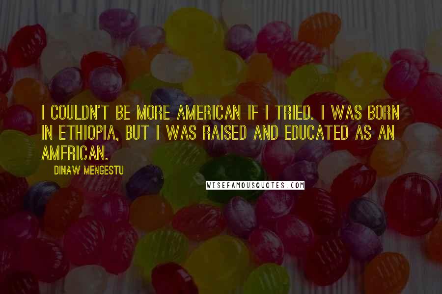 Dinaw Mengestu Quotes: I couldn't be more American if I tried. I was born in Ethiopia, but I was raised and educated as an American.