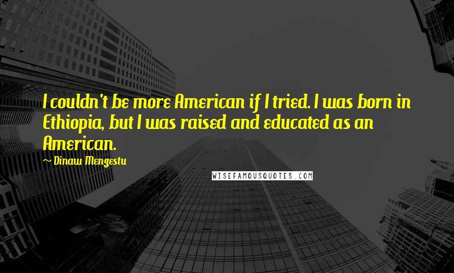 Dinaw Mengestu Quotes: I couldn't be more American if I tried. I was born in Ethiopia, but I was raised and educated as an American.