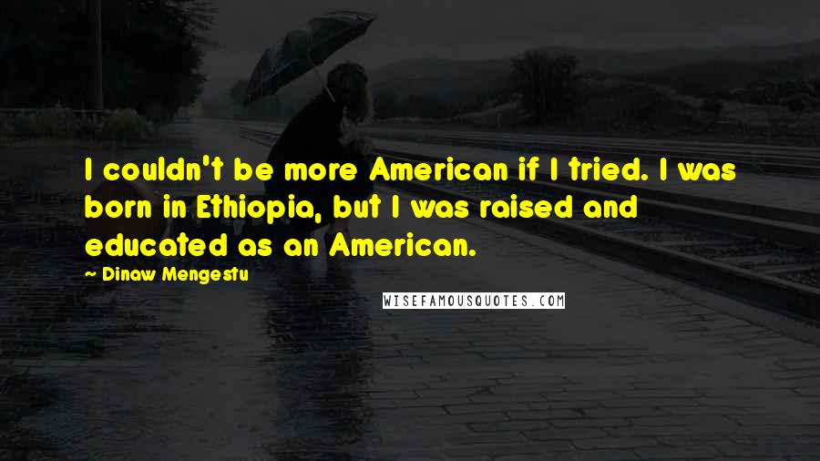 Dinaw Mengestu Quotes: I couldn't be more American if I tried. I was born in Ethiopia, but I was raised and educated as an American.