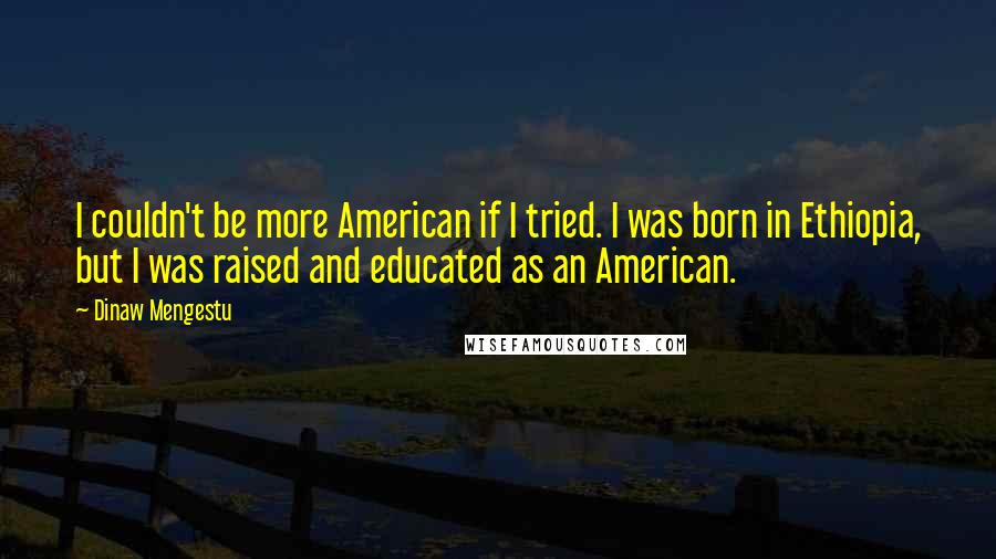 Dinaw Mengestu Quotes: I couldn't be more American if I tried. I was born in Ethiopia, but I was raised and educated as an American.