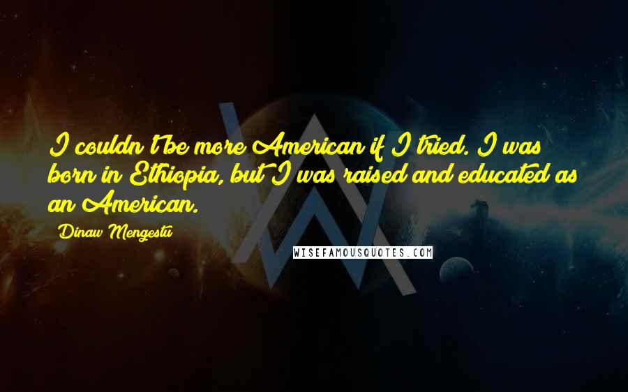 Dinaw Mengestu Quotes: I couldn't be more American if I tried. I was born in Ethiopia, but I was raised and educated as an American.