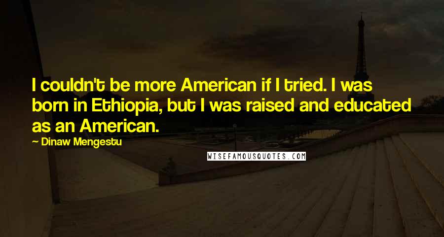 Dinaw Mengestu Quotes: I couldn't be more American if I tried. I was born in Ethiopia, but I was raised and educated as an American.