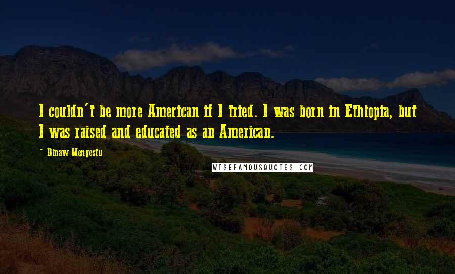 Dinaw Mengestu Quotes: I couldn't be more American if I tried. I was born in Ethiopia, but I was raised and educated as an American.