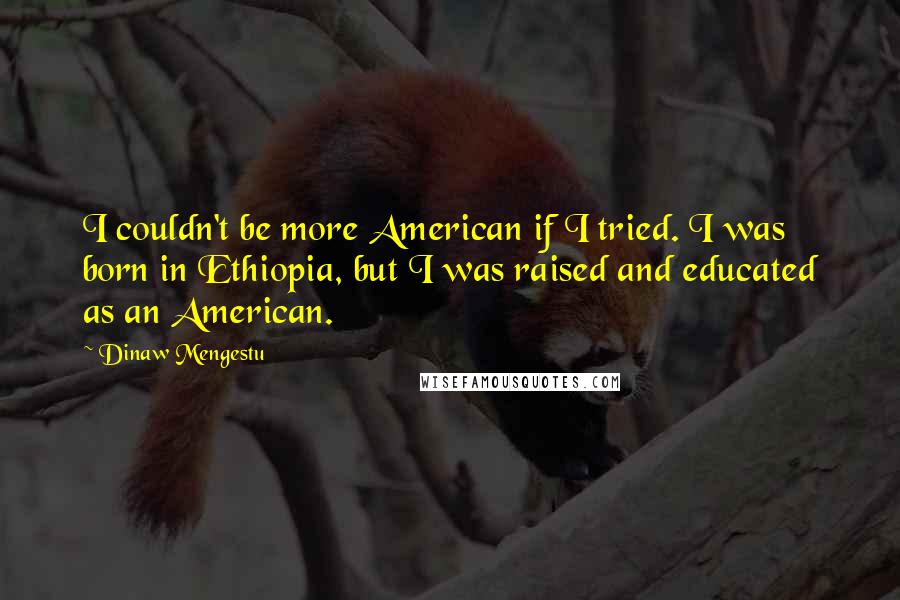 Dinaw Mengestu Quotes: I couldn't be more American if I tried. I was born in Ethiopia, but I was raised and educated as an American.