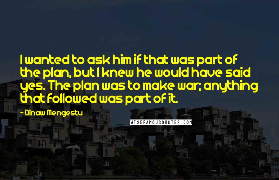 Dinaw Mengestu Quotes: I wanted to ask him if that was part of the plan, but I knew he would have said yes. The plan was to make war; anything that followed was part of it.