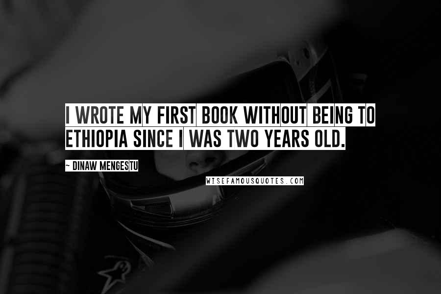 Dinaw Mengestu Quotes: I wrote my first book without being to Ethiopia since I was two years old.