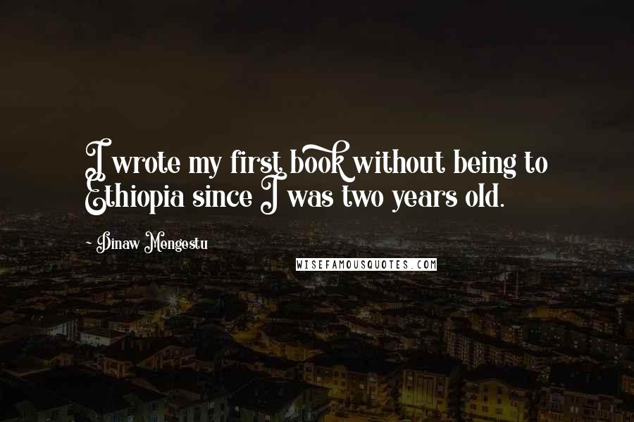 Dinaw Mengestu Quotes: I wrote my first book without being to Ethiopia since I was two years old.