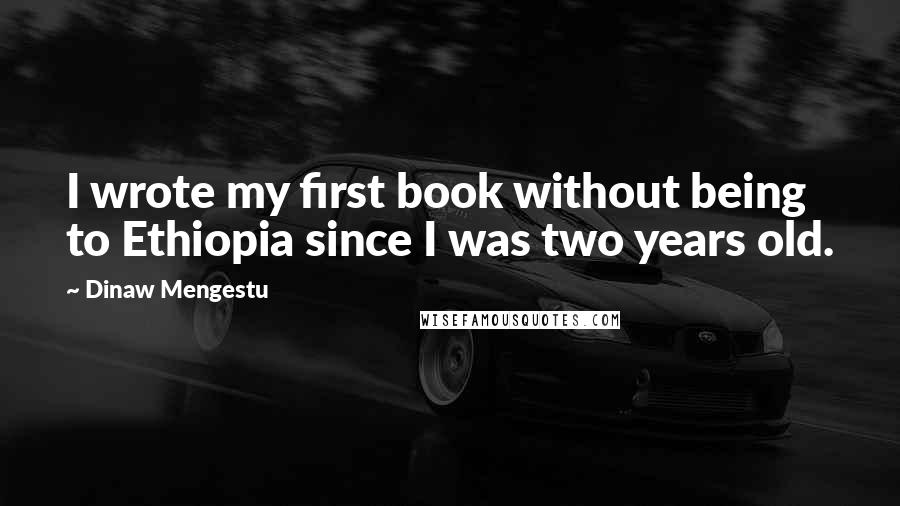 Dinaw Mengestu Quotes: I wrote my first book without being to Ethiopia since I was two years old.