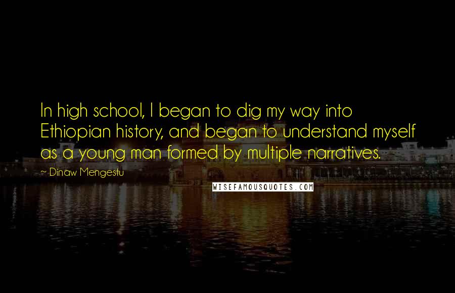Dinaw Mengestu Quotes: In high school, I began to dig my way into Ethiopian history, and began to understand myself as a young man formed by multiple narratives.