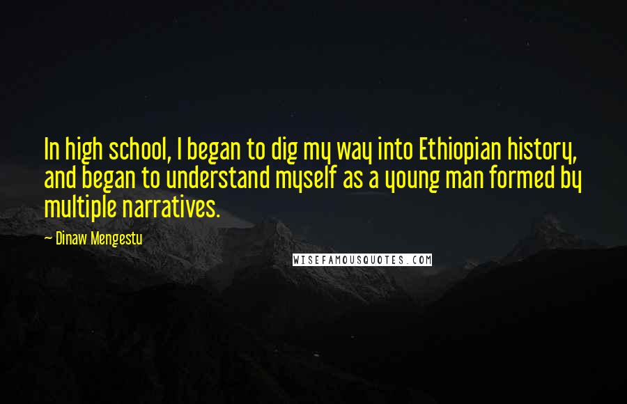 Dinaw Mengestu Quotes: In high school, I began to dig my way into Ethiopian history, and began to understand myself as a young man formed by multiple narratives.