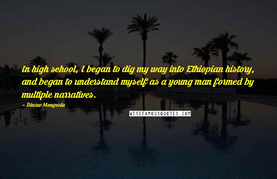 Dinaw Mengestu Quotes: In high school, I began to dig my way into Ethiopian history, and began to understand myself as a young man formed by multiple narratives.