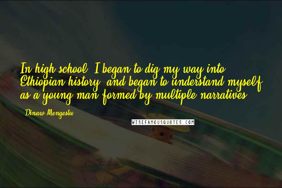 Dinaw Mengestu Quotes: In high school, I began to dig my way into Ethiopian history, and began to understand myself as a young man formed by multiple narratives.