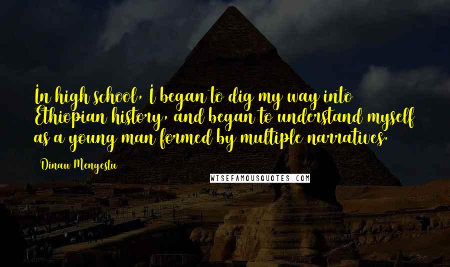Dinaw Mengestu Quotes: In high school, I began to dig my way into Ethiopian history, and began to understand myself as a young man formed by multiple narratives.