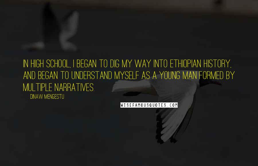 Dinaw Mengestu Quotes: In high school, I began to dig my way into Ethiopian history, and began to understand myself as a young man formed by multiple narratives.