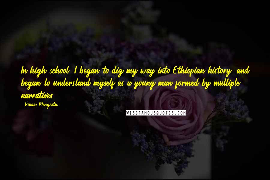 Dinaw Mengestu Quotes: In high school, I began to dig my way into Ethiopian history, and began to understand myself as a young man formed by multiple narratives.