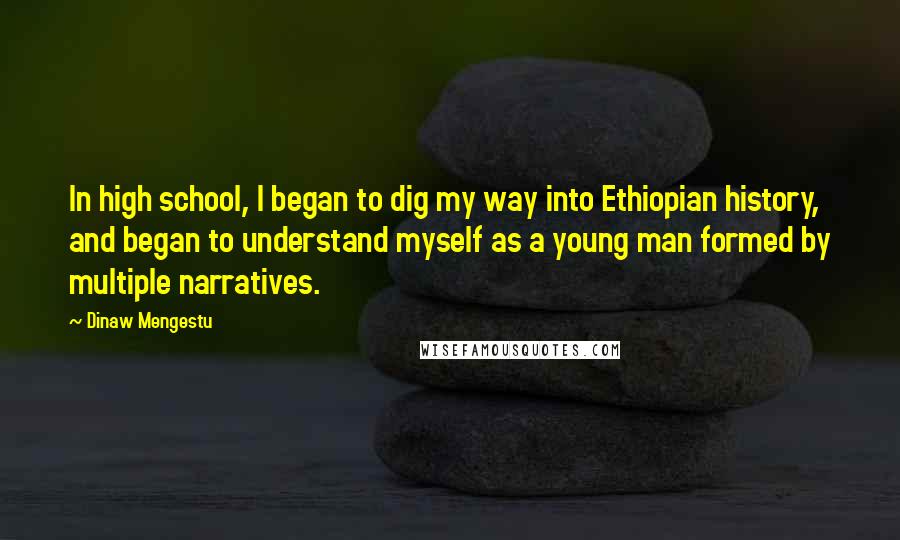 Dinaw Mengestu Quotes: In high school, I began to dig my way into Ethiopian history, and began to understand myself as a young man formed by multiple narratives.