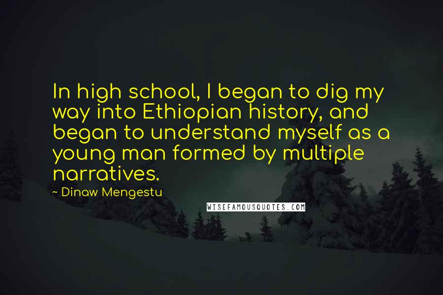 Dinaw Mengestu Quotes: In high school, I began to dig my way into Ethiopian history, and began to understand myself as a young man formed by multiple narratives.