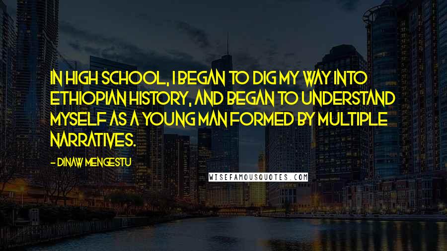 Dinaw Mengestu Quotes: In high school, I began to dig my way into Ethiopian history, and began to understand myself as a young man formed by multiple narratives.