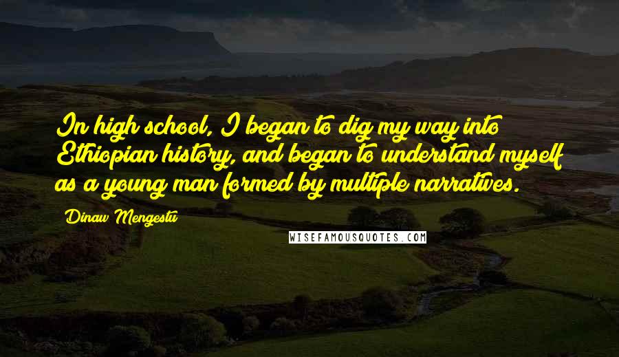 Dinaw Mengestu Quotes: In high school, I began to dig my way into Ethiopian history, and began to understand myself as a young man formed by multiple narratives.