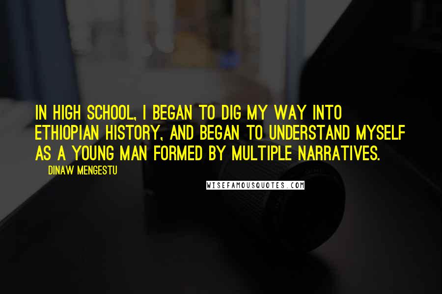 Dinaw Mengestu Quotes: In high school, I began to dig my way into Ethiopian history, and began to understand myself as a young man formed by multiple narratives.