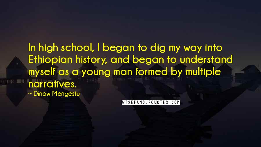 Dinaw Mengestu Quotes: In high school, I began to dig my way into Ethiopian history, and began to understand myself as a young man formed by multiple narratives.