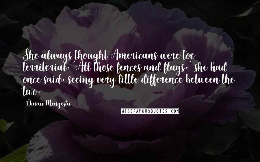 Dinaw Mengestu Quotes: She always thought Americans were too territorial. 'All those fences and flags,' she had once said, seeing very little difference between the two.