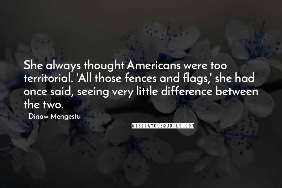 Dinaw Mengestu Quotes: She always thought Americans were too territorial. 'All those fences and flags,' she had once said, seeing very little difference between the two.