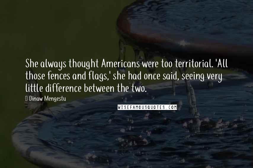 Dinaw Mengestu Quotes: She always thought Americans were too territorial. 'All those fences and flags,' she had once said, seeing very little difference between the two.