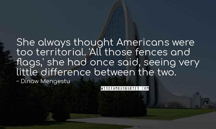 Dinaw Mengestu Quotes: She always thought Americans were too territorial. 'All those fences and flags,' she had once said, seeing very little difference between the two.