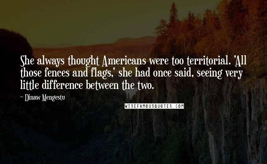Dinaw Mengestu Quotes: She always thought Americans were too territorial. 'All those fences and flags,' she had once said, seeing very little difference between the two.