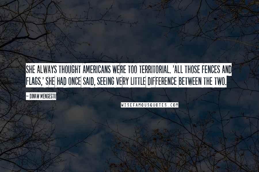 Dinaw Mengestu Quotes: She always thought Americans were too territorial. 'All those fences and flags,' she had once said, seeing very little difference between the two.