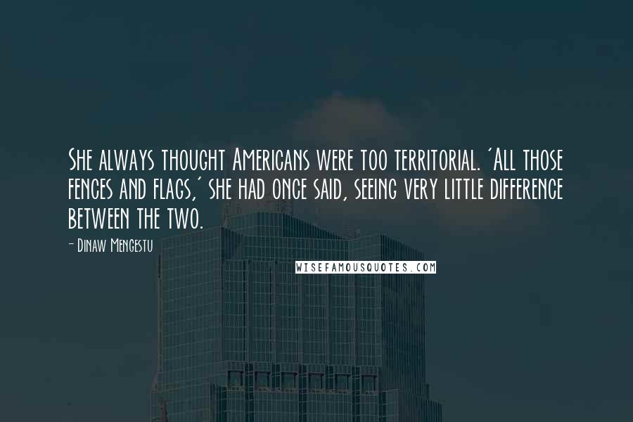 Dinaw Mengestu Quotes: She always thought Americans were too territorial. 'All those fences and flags,' she had once said, seeing very little difference between the two.