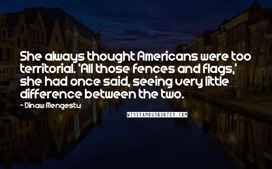 Dinaw Mengestu Quotes: She always thought Americans were too territorial. 'All those fences and flags,' she had once said, seeing very little difference between the two.