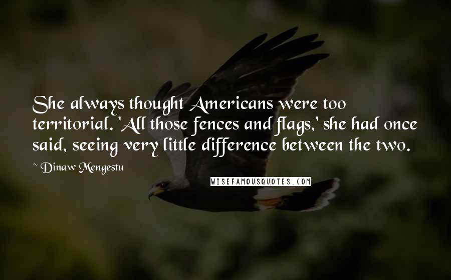 Dinaw Mengestu Quotes: She always thought Americans were too territorial. 'All those fences and flags,' she had once said, seeing very little difference between the two.