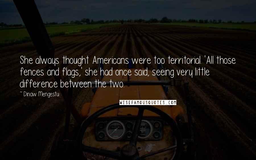 Dinaw Mengestu Quotes: She always thought Americans were too territorial. 'All those fences and flags,' she had once said, seeing very little difference between the two.