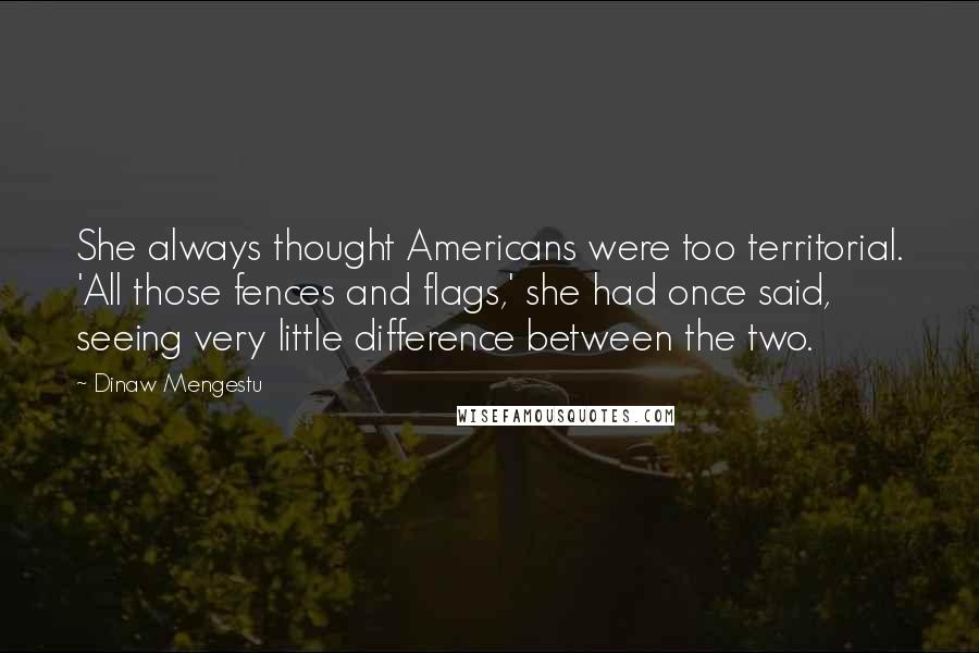 Dinaw Mengestu Quotes: She always thought Americans were too territorial. 'All those fences and flags,' she had once said, seeing very little difference between the two.