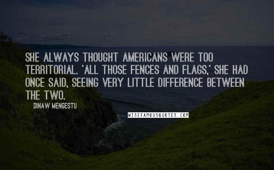 Dinaw Mengestu Quotes: She always thought Americans were too territorial. 'All those fences and flags,' she had once said, seeing very little difference between the two.