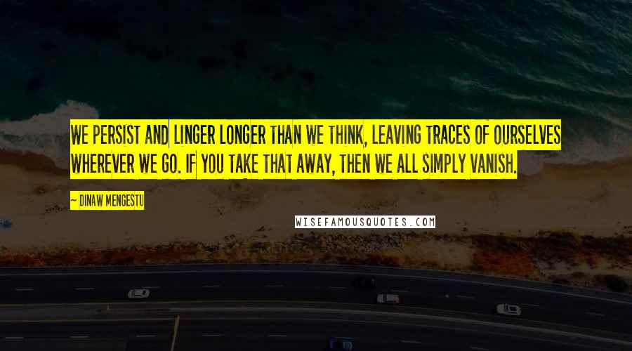 Dinaw Mengestu Quotes: We persist and linger longer than we think, leaving traces of ourselves wherever we go. If you take that away, then we all simply vanish.