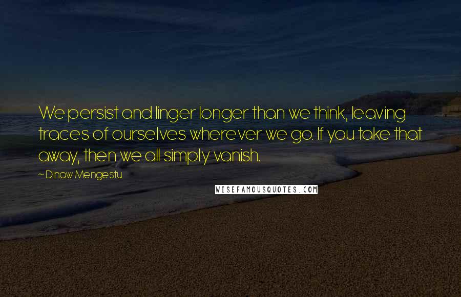 Dinaw Mengestu Quotes: We persist and linger longer than we think, leaving traces of ourselves wherever we go. If you take that away, then we all simply vanish.