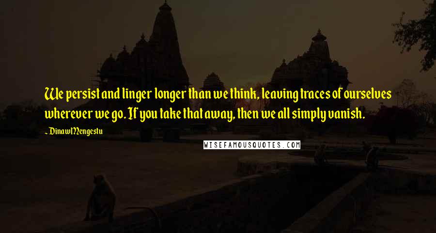 Dinaw Mengestu Quotes: We persist and linger longer than we think, leaving traces of ourselves wherever we go. If you take that away, then we all simply vanish.