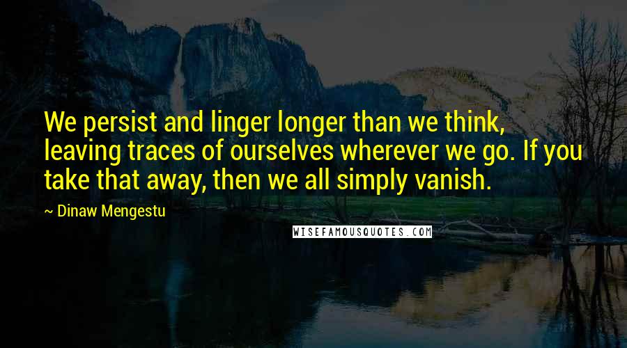 Dinaw Mengestu Quotes: We persist and linger longer than we think, leaving traces of ourselves wherever we go. If you take that away, then we all simply vanish.