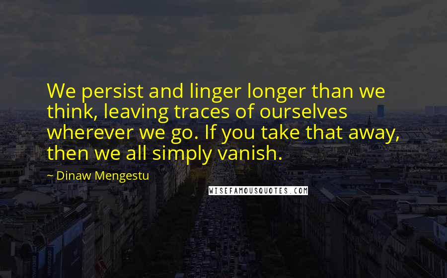 Dinaw Mengestu Quotes: We persist and linger longer than we think, leaving traces of ourselves wherever we go. If you take that away, then we all simply vanish.