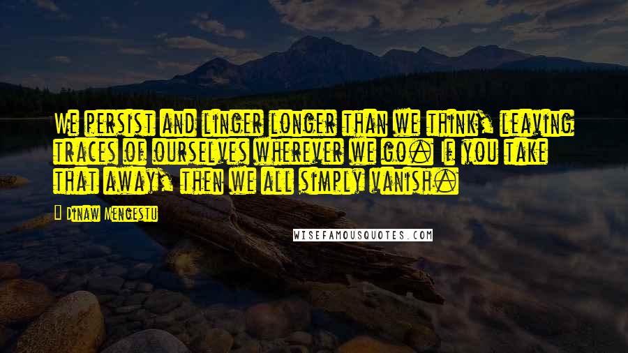 Dinaw Mengestu Quotes: We persist and linger longer than we think, leaving traces of ourselves wherever we go. If you take that away, then we all simply vanish.