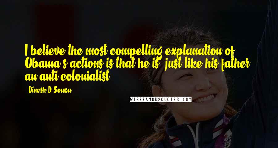 Dinesh D'Souza Quotes: I believe the most compelling explanation of Obama's actions is that he is, just like his father, an anti-colonialist.