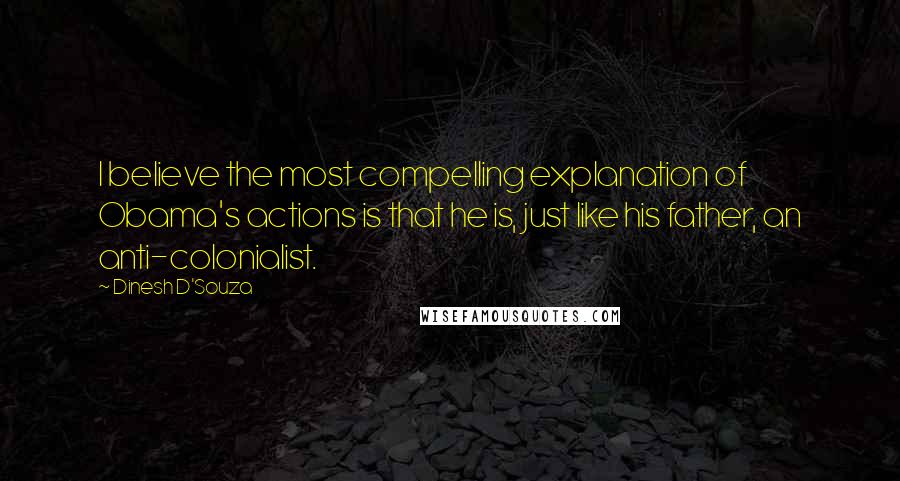 Dinesh D'Souza Quotes: I believe the most compelling explanation of Obama's actions is that he is, just like his father, an anti-colonialist.