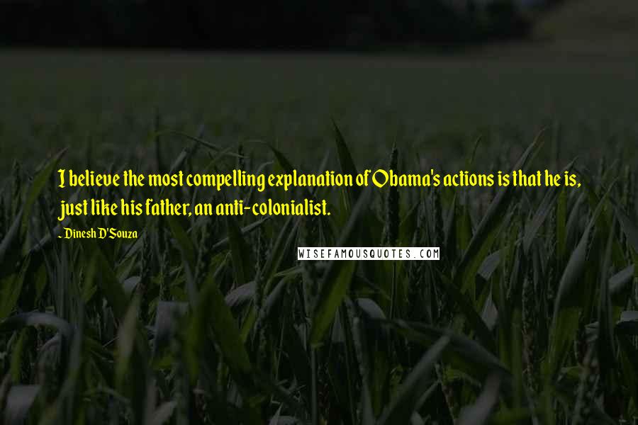Dinesh D'Souza Quotes: I believe the most compelling explanation of Obama's actions is that he is, just like his father, an anti-colonialist.