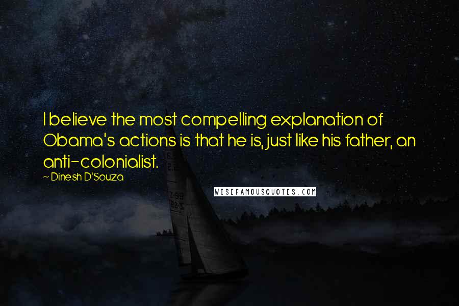 Dinesh D'Souza Quotes: I believe the most compelling explanation of Obama's actions is that he is, just like his father, an anti-colonialist.