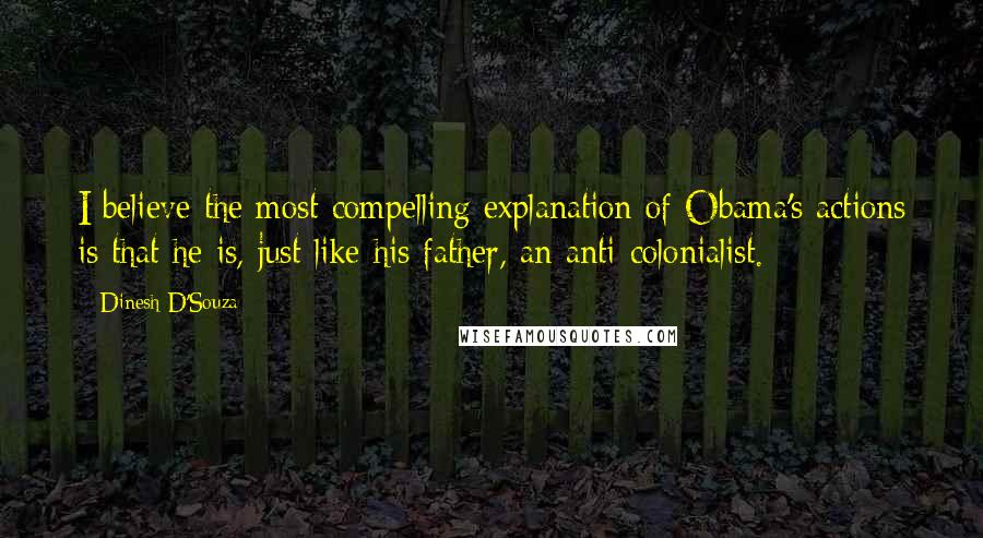 Dinesh D'Souza Quotes: I believe the most compelling explanation of Obama's actions is that he is, just like his father, an anti-colonialist.