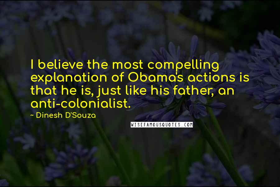 Dinesh D'Souza Quotes: I believe the most compelling explanation of Obama's actions is that he is, just like his father, an anti-colonialist.